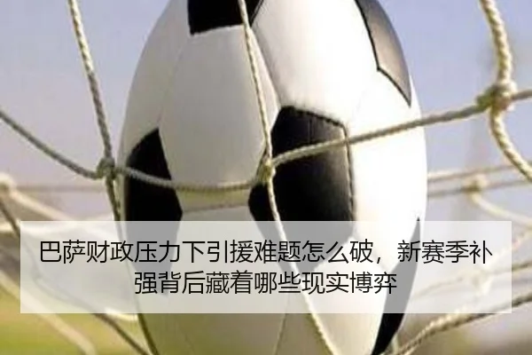 巴萨财政压力下引援难题怎么破，新赛季补强背后藏着哪些现实博弈