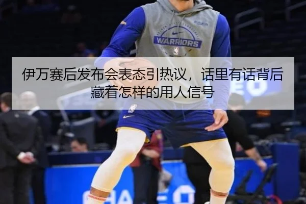 伊万赛后发布会表态引热议，话里有话背后藏着怎样的用人信号